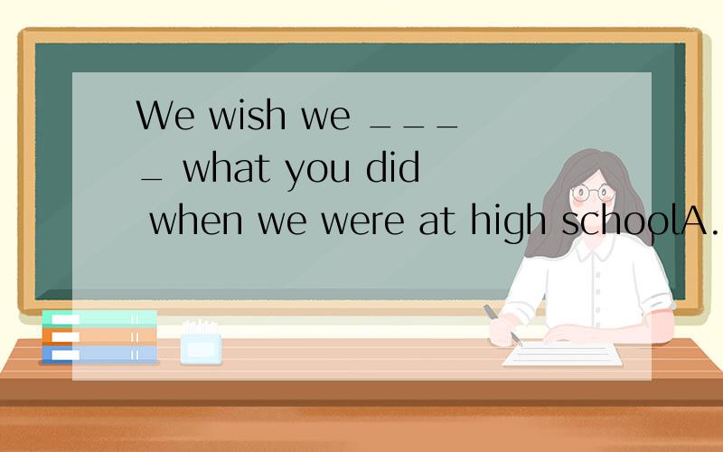 We wish we ____ what you did when we were at high schoolA. did    B. could have done    C. have done    D. should do