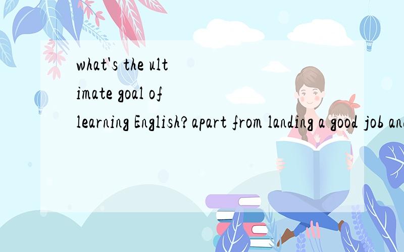 what's the ultimate goal of learning English?apart from landing a good job and gettinga good salary,what's the ultimate goal oflearning English?