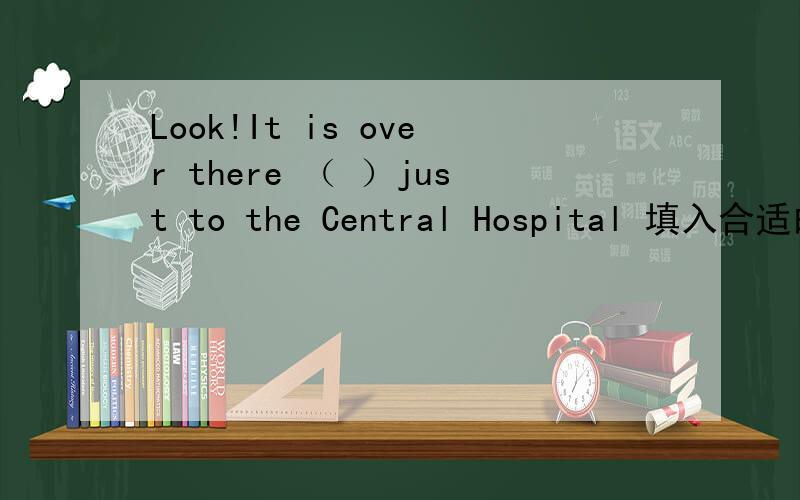 Look!It is over there （ ）just to the Central Hospital 填入合适的词Look!It is over there just （ ）to the Central Hospital