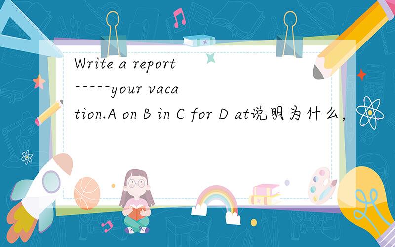 Write a report-----your vacation.A on B in C for D at说明为什么，