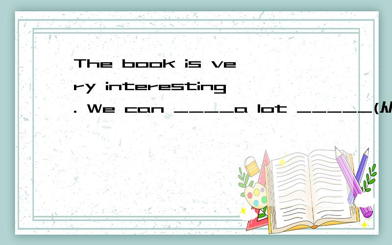 The book is very interesting. We can ____a lot _____(从.中学习)it.