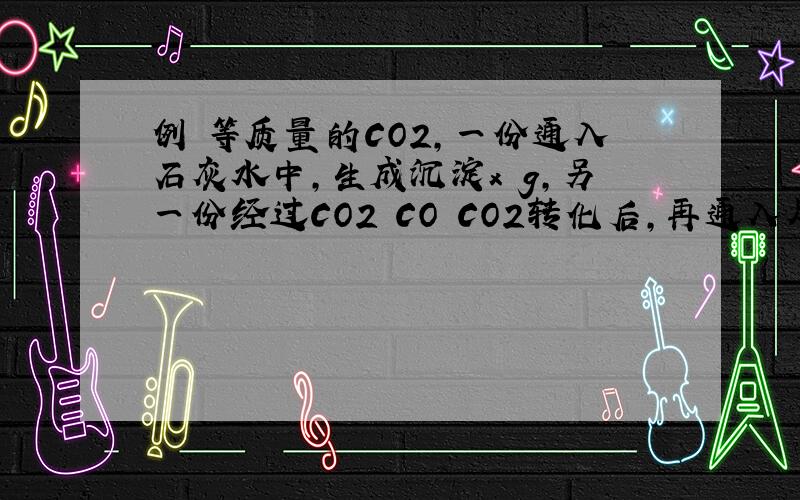 例 等质量的CO2,一份通入石灰水中,生成沉淀x g,另一份经过CO2 CO CO2转化后,再通入足量澄清石灰水中得到沉淀y g,则x与y的关系是（　）A.x=y　　B.2x=y　　C.x=2y　　D.无法确定解析：反应如下：CO2