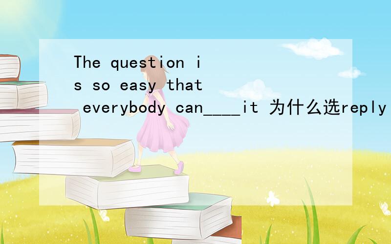 The question is so easy that everybody can____it 为什么选reply to