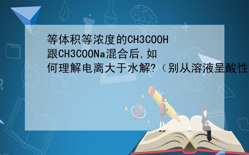 等体积等浓度的CH3COOH跟CH3COONa混合后,如何理解电离大于水解?（别从溶液呈酸性解释）