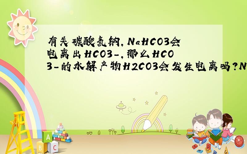 有关碳酸氢钠,NaHCO3会电离出HCO3-,那么HCO3-的水解产物H2CO3会发生电离吗?Na2CO3电离出的CO3（2-）,水解产物为HCO3-,他会继续电离吗?