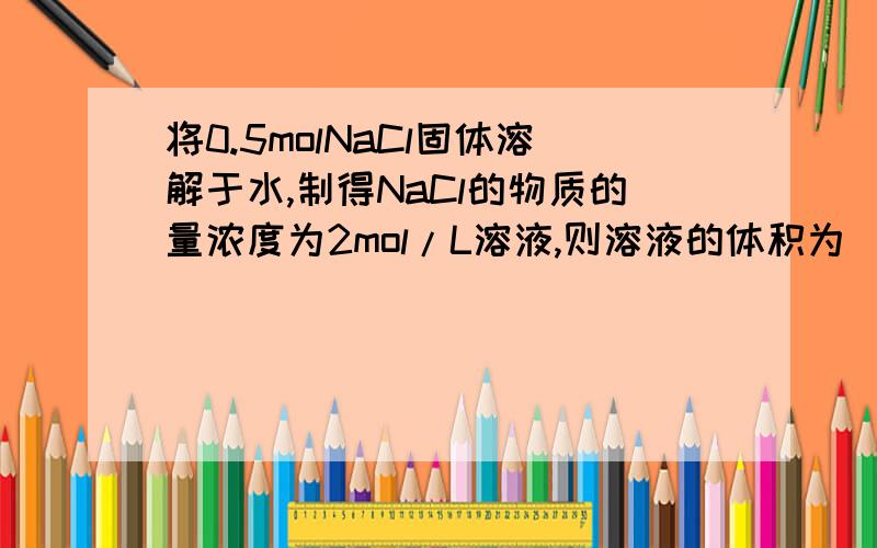 将0.5molNaCl固体溶解于水,制得NaCl的物质的量浓度为2mol/L溶液,则溶液的体积为