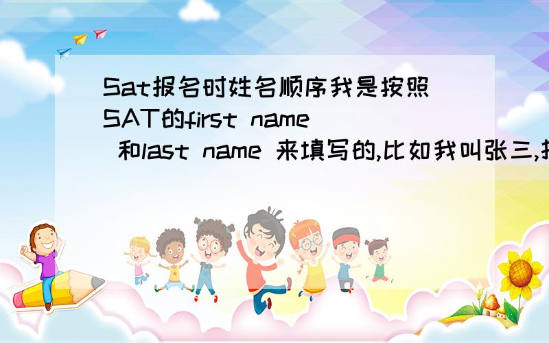 Sat报名时姓名顺序我是按照SAT的first name 和last name 来填写的,比如我叫张三,打印出来的admission ticket 上面写的就是“San Zhang”,顺序和护照上面的是反的,护照上面写的就是直接拼音“Zhang San”.