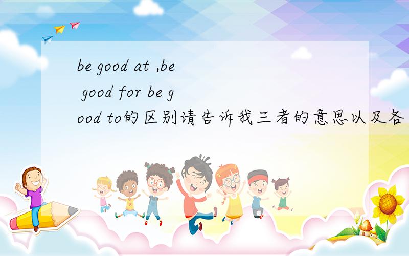 be good at ,be good for be good to的区别请告诉我三者的意思以及各自的反义词be good for 和be good to的具体区别,可以互换吗,be bad for 和be harmful to有区别吗
