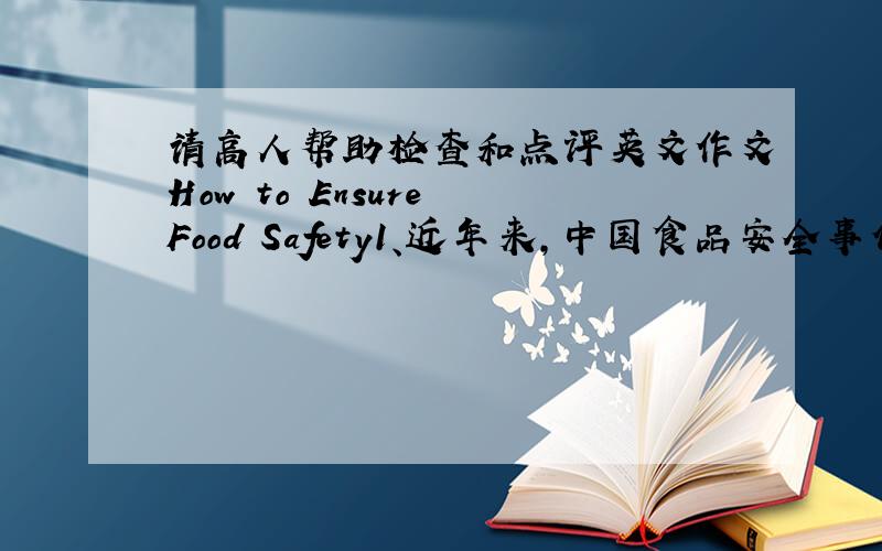 请高人帮助检查和点评英文作文How to Ensure Food Safety1、近年来,中国食品安全事件层了不穷,“问题食品”多,范围广,后果严重,已经到了令人谈“食”色变的地步；2、问题食品出现的原因；3、