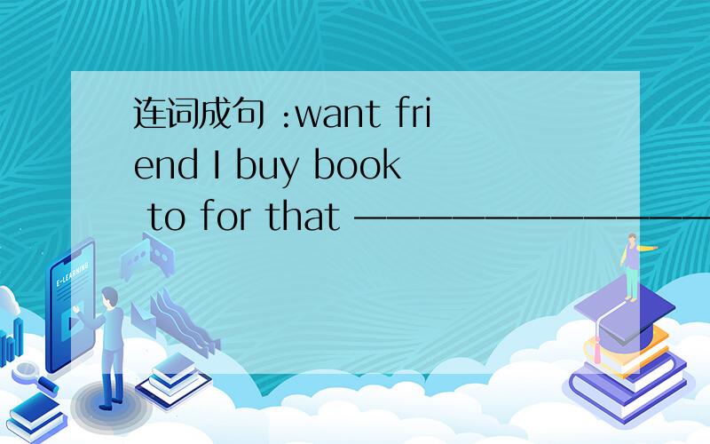 连词成句 :want friend I buy book to for that ————————————————————打完还要说明意思.0 0 thank you.