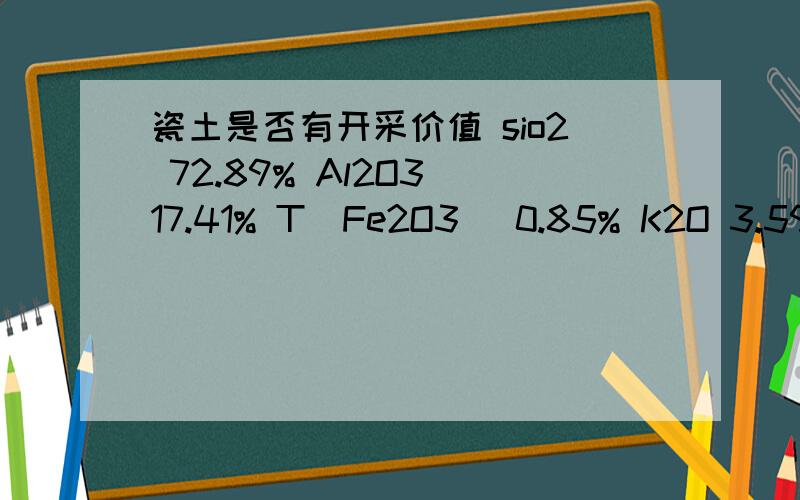 瓷土是否有开采价值 sio2 72.89% Al2O3 17.41% T(Fe2O3) 0.85% K2O 3.59% Na2O 0.1% CaO 0.02% MgO 0.22% TiO2 0.01% 灼减 4.68% 白度 65.2% 请问有开采价值吗