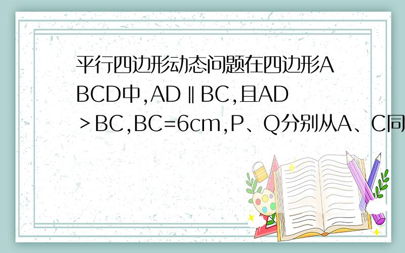 平行四边形动态问题在四边形ABCD中,AD‖BC,且AD＞BC,BC=6cm,P、Q分别从A、C同时出发,P以1cm/s的速度由A向D运动,Q以2cm/s的速度由C向B运动,几秒后四边形ABQP是平行四边形?