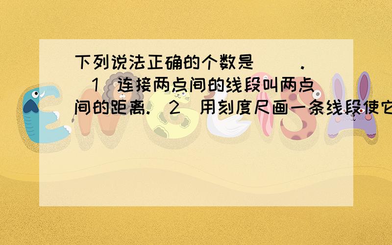 下列说法正确的个数是（ ）.（1）连接两点间的线段叫两点间的距离.（2）用刻度尺画一条线段使它等于6cm.（3）两点之间,线段最短.（4）乘火车从上海到北京要走1462千米,这就是说上海站与