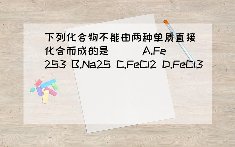 下列化合物不能由两种单质直接化合而成的是（ ） A.Fe2S3 B.Na2S C.FeCl2 D.FeCl3