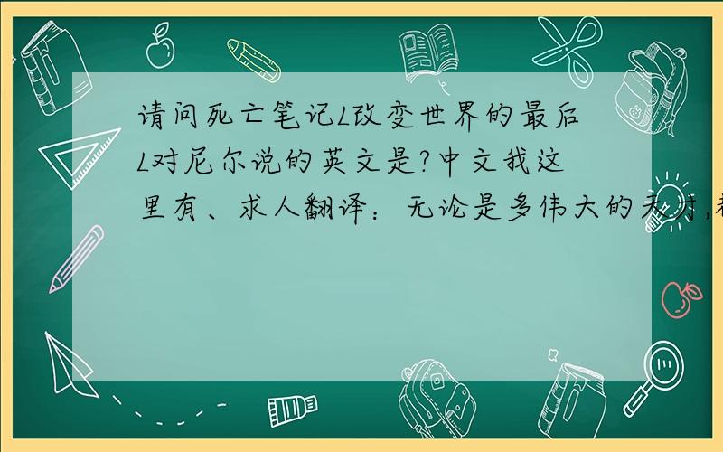 请问死亡笔记L改变世界的最后L对尼尔说的英文是?中文我这里有、求人翻译：无论是多伟大的天才,都无法凭一己之力改变世界 可是也正因如此才显得弥足珍贵、
