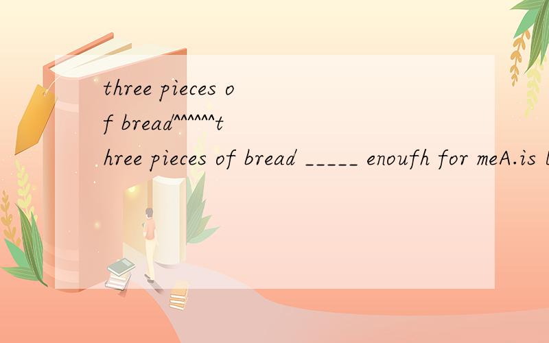 three pieces of bread^^^^^^three pieces of bread _____ enoufh for meA.is B.are选选吧……正确答案应该是B但是为什么?who can tell me?