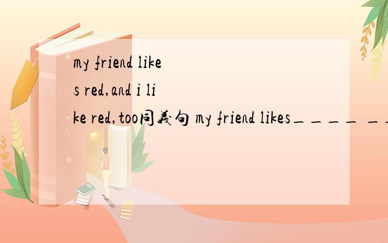 my friend likes red,and i like red,too同义句 my friend likes____ ___ color___I do