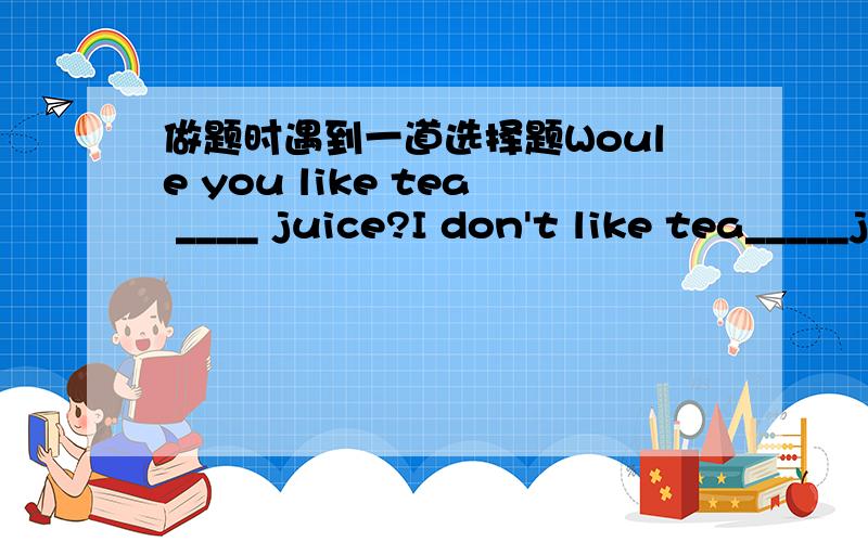 做题时遇到一道选择题Woule you like tea ____ juice?I don't like tea_____juice.A,and orB,or andC,or or D,and and