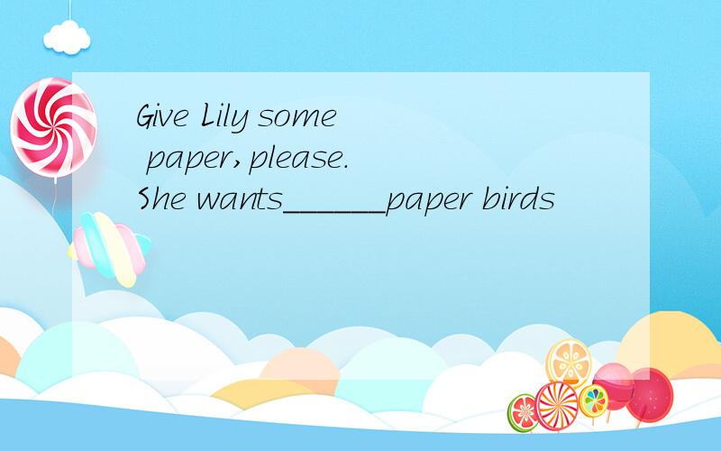 Give Lily some paper,please.She wants______paper birds
