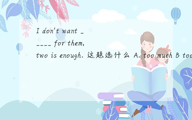 I don't want _____ for them,two is enough. 这题选什么 A. too much B too many C. much tooI don't want _____ for them,two is enough. 这题选什么 A. too much B too many C. much too求解答过程！！！！！