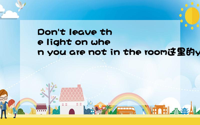 Don't leave the light on when you are not in the room这里的you are可不可以省略啊如果不行的话能不能帮我解释一下呢