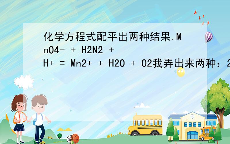 化学方程式配平出两种结果.MnO4- + H2N2 + H+ = Mn2+ + H2O + O2我弄出来两种：2 1 6 2 4 3,2 5 6 2 8 5如果可能,实际操作的时候是按哪种反应的呢?不好意思H2N2应该是H2O2~