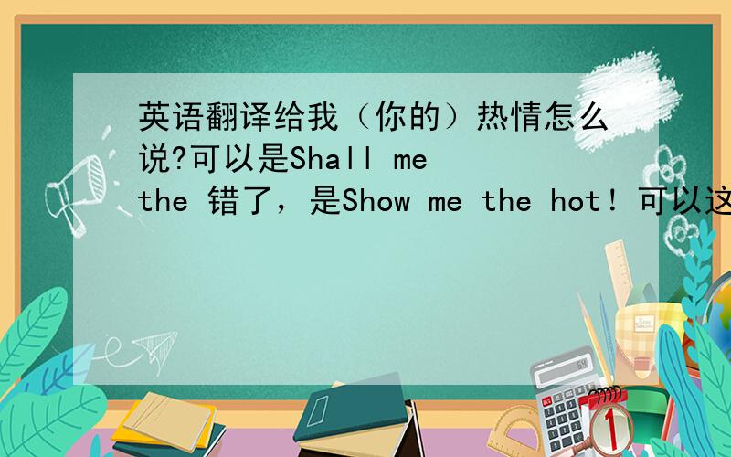 英语翻译给我（你的）热情怎么说?可以是Shall me the 错了，是Show me the hot！可以这样翻译么？