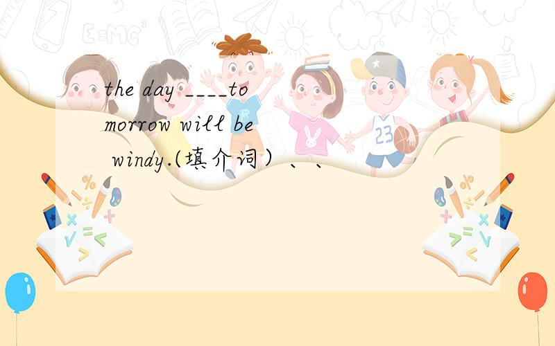 the day ____tomorrow will be windy.(填介词）、、