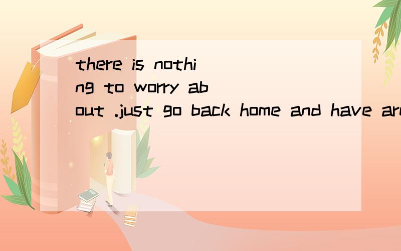 there is nothing to worry about .just go back home and have arest .为什么这里是 to worry about