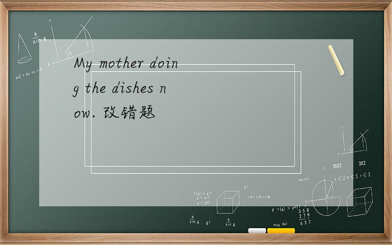 My mother doing the dishes now. 改错题