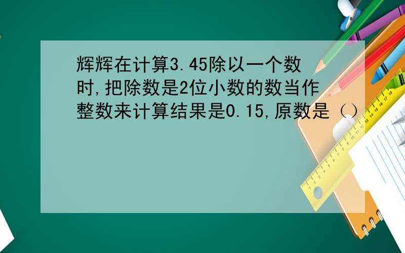 辉辉在计算3.45除以一个数时,把除数是2位小数的数当作整数来计算结果是0.15,原数是（）