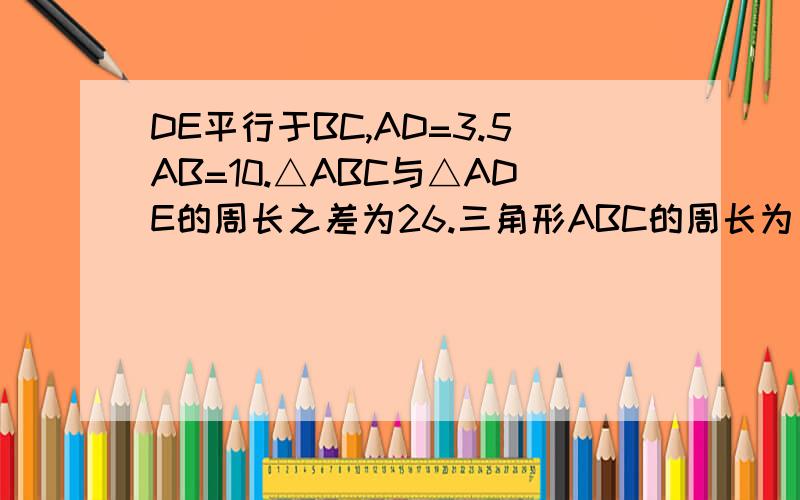 DE平行于BC,AD=3.5AB=10.△ABC与△ADE的周长之差为26.三角形ABC的周长为