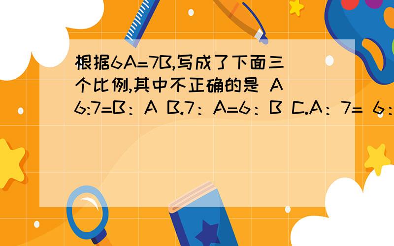 根据6A=7B,写成了下面三个比例,其中不正确的是 A 6:7=B：A B.7：A=6：B C.A：7= 6：B