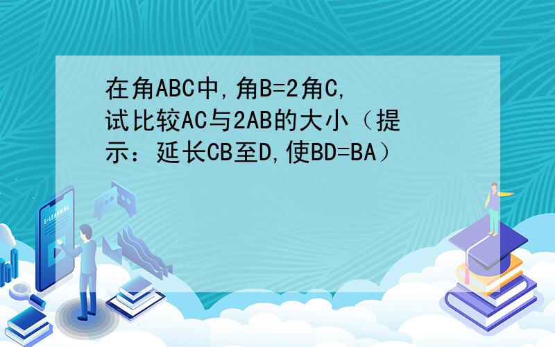 在角ABC中,角B=2角C,试比较AC与2AB的大小（提示：延长CB至D,使BD=BA）