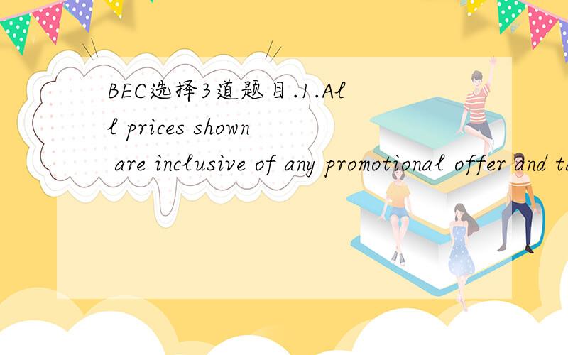 BEC选择3道题目.1.All prices shown are inclusive of any promotional offer and tax at the current rate.A.the price on the item is the final selling priceB.tax will be added to the item price at point of sale.选A.2.special offer!limited period onl