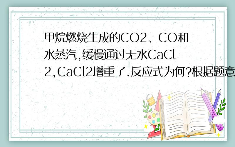 甲烷燃烧生成的CO2﹑CO和水蒸汽,缓慢通过无水CaCl2,CaCl2增重了.反应式为何?根据题意,氯化钙只与...甲烷燃烧生成的CO2﹑CO和水蒸汽,缓慢通过无水CaCl2,CaCl2增重了.反应式为何?根据题意,氯化钙只