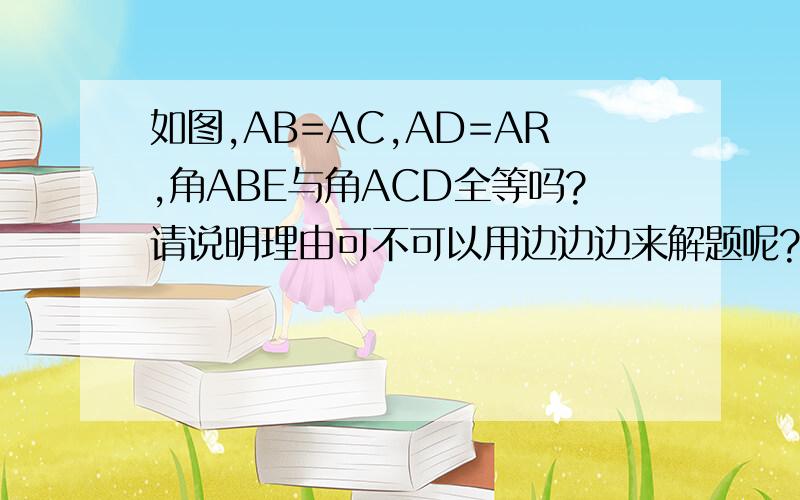如图,AB=AC,AD=AR,角ABE与角ACD全等吗?请说明理由可不可以用边边边来解题呢?这一题本来是边角边的怎么区别角角边，边边边，斜边，边角边，角边角？这一张考得可能性大吗？