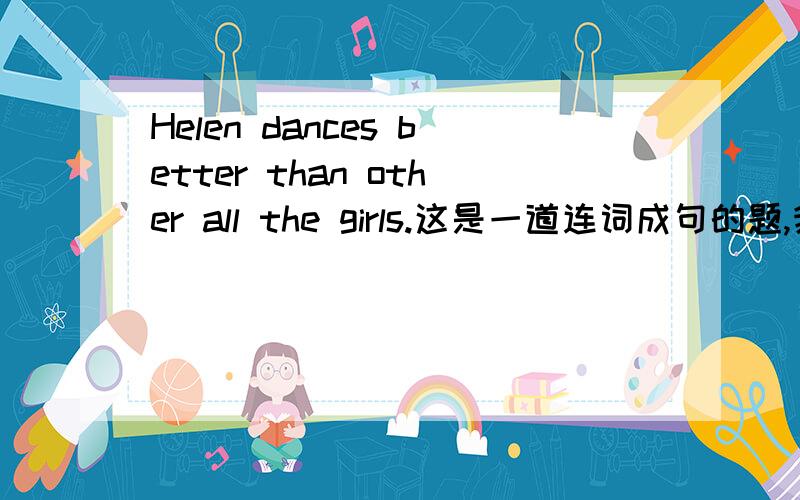 Helen dances better than other all the girls.这是一道连词成句的题,我这样做对吗?要是不对该怎样改,为什么?