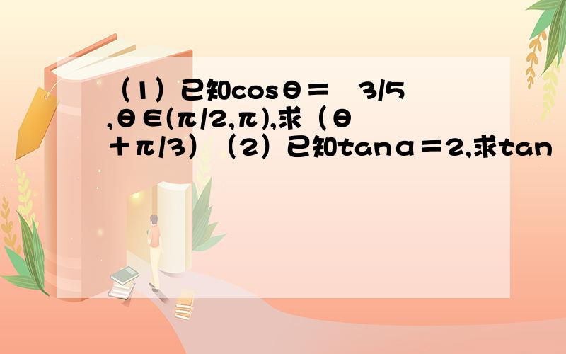 （1）已知cosθ＝﹣3/5,θ∈(π/2,π),求（θ＋π/3）（2）已知tanα＝2,求tan（α－π/4）