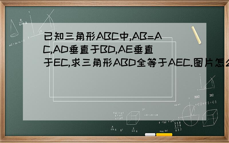 已知三角形ABC中,AB=AC,AD垂直于BD,AE垂直于EC,求三角形ABD全等于AEC.图片怎么上传?A _____E/\ 1 / \ 1/ \ D 1/ / \ 1/ / \ 1B / /_________\ 1C D点在AC直线上,实在找不到怎么上传图片?