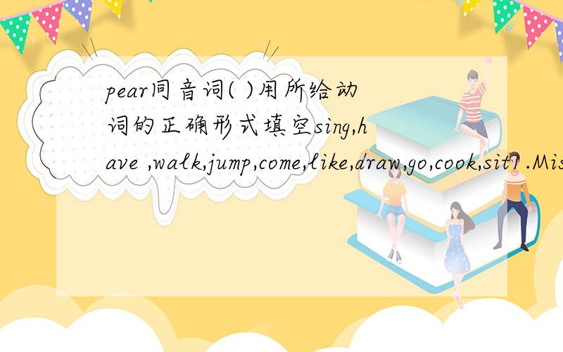 pear同音词( )用所给动词的正确形式填空sing,have ,walk,jump,come,like,draw,go,cook,sit1.Miss Li( )in the garden after supper every day.2.It's nine o'clock in the morning.We( )in the music room.3.The boy in blue( )a new telescope.4.Who ca