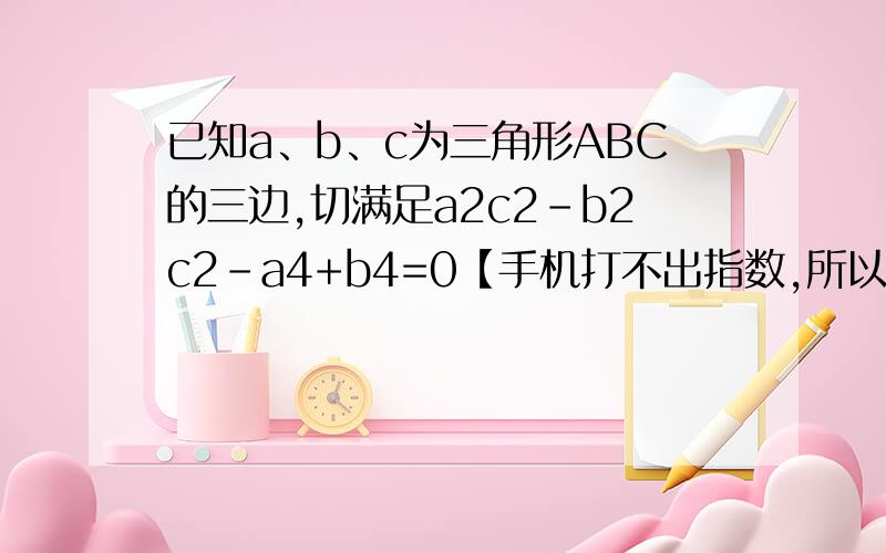 已知a、b、c为三角形ABC的三边,切满足a2c2-b2c2-a4+b4=0【手机打不出指数,所以式子里显示的数字都是指数】,试判断三角形ABC的形状