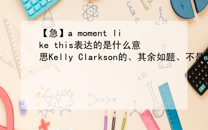 【急】a moment like this表达的是什么意思Kelly Clarkson的、其余如题、不是问标题什么意思、是问这首歌主要表达的中心思想是什么