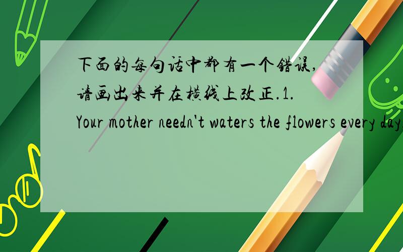 下面的每句话中都有一个错误,请画出来并在横线上改正.1.Your mother needn't waters the flowers every day._________________2.Ben has a fever.He better see the doctor._____________________3.My room is tidy than yours._______________