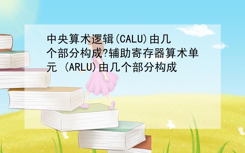 中央算术逻辑(CALU)由几个部分构成?辅助寄存器算术单元 (ARLU)由几个部分构成