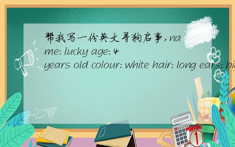 帮我写一份英文寻狗启事,name：lucky age：4years old colour：white hair：long ears:big eyes:black,round nose:black legs:short tail:short rumfast,swimfast like to have milk juice,meat and ice-cream.