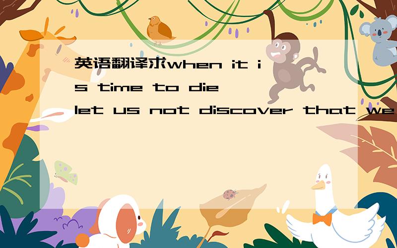 英语翻译求when it is time to die,let us not discover that we have never lived.的翻译,最好有深度!