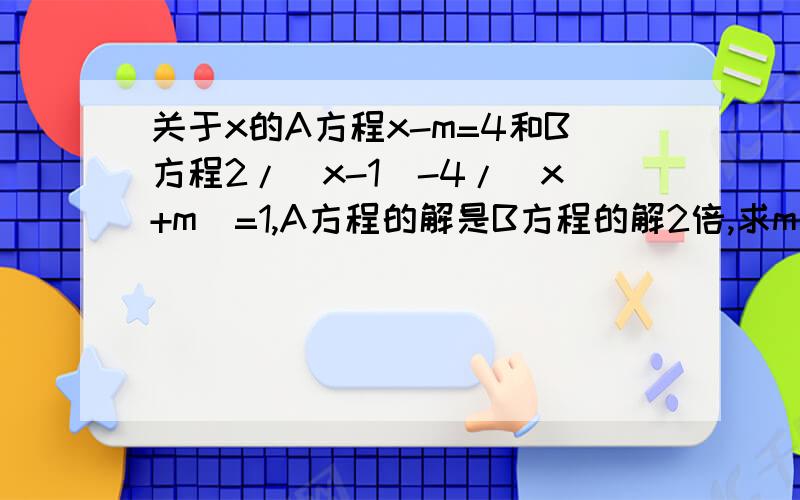 关于x的A方程x-m=4和B方程2/（x-1)-4/(x+m)=1,A方程的解是B方程的解2倍,求m的值