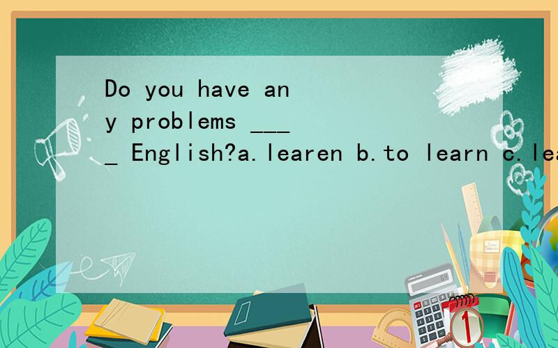 Do you have any problems ____ English?a.learen b.to learn c.learning d.learn 答案选b还是c