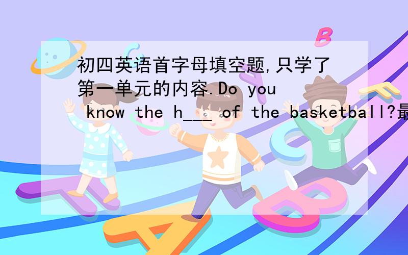 初四英语首字母填空题,只学了第一单元的内容.Do you know the h___ of the basketball?最好是和我们学的最密切的答案!